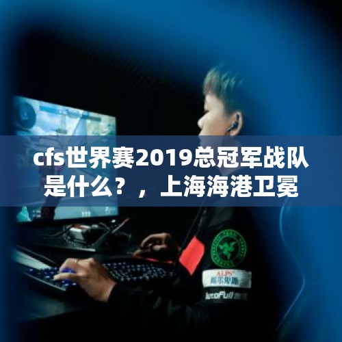 cfs世界赛2019总冠军战队是什么？，上海海港卫冕中超