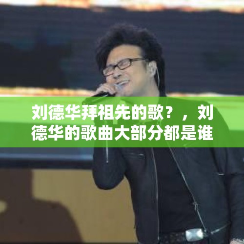 刘德华拜祖先的歌？，刘德华的歌曲大部分都是谁作词作曲？他唱的歌大部分人都能哼唱几句，而且大多数打动人？