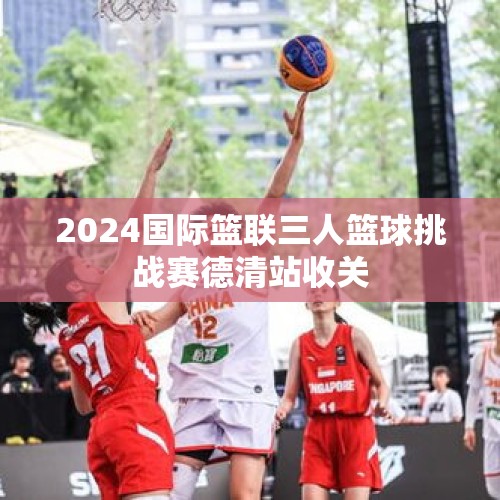 2024国际篮联三人篮球挑战赛德清站收关