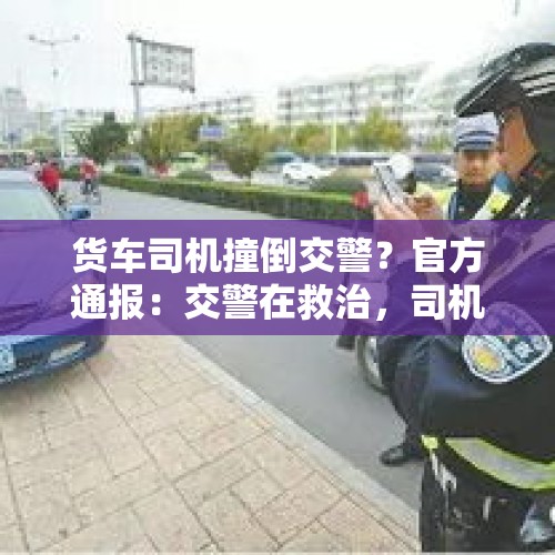 货车司机撞倒交警？官方通报：交警在救治，司机被控制 - 今日头条