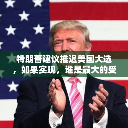 特朗普建议推迟美国大选，如果实现，谁是最大的受益者？，美国大选结果或延迟