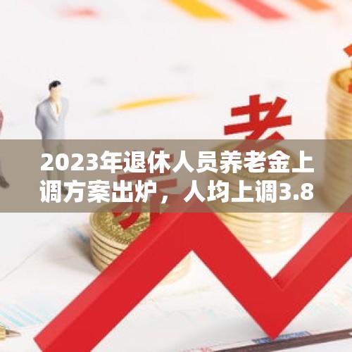 2023年退休人员养老金上调方案出炉，人均上调3.8%，你能涨多少？，2022退休人员养老金上调标准？