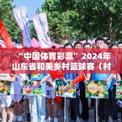 “中国体育彩票”2024年山东省和美乡村篮球赛（村BA） 总决赛在滨州惠民开赛！ - 今日头条