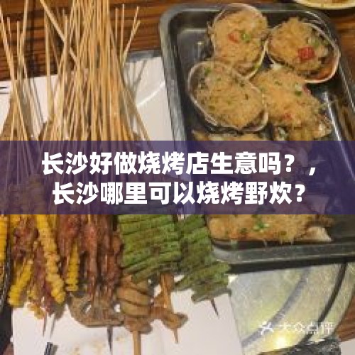 长沙好做烧烤店生意吗？，长沙哪里可以烧烤野炊？