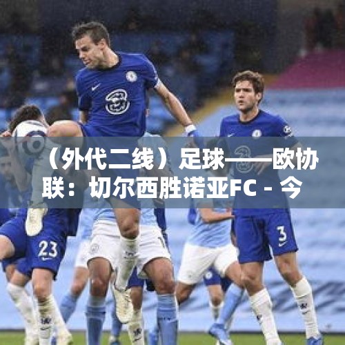 （外代二线）足球——欧协联：切尔西胜诺亚FC - 今日头条