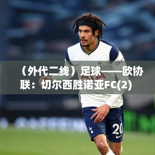 （外代二线）足球——欧协联：切尔西胜诺亚FC(2) - 今日头条