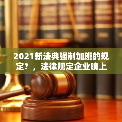 2021新法典强制加班的规定？，法律规定企业晚上《加班》不超过几个钟呢？