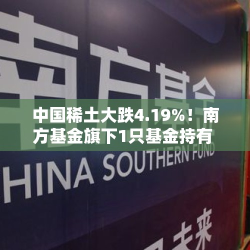 中国稀土大跌4.19%！南方基金旗下1只基金持有 - 今日头条