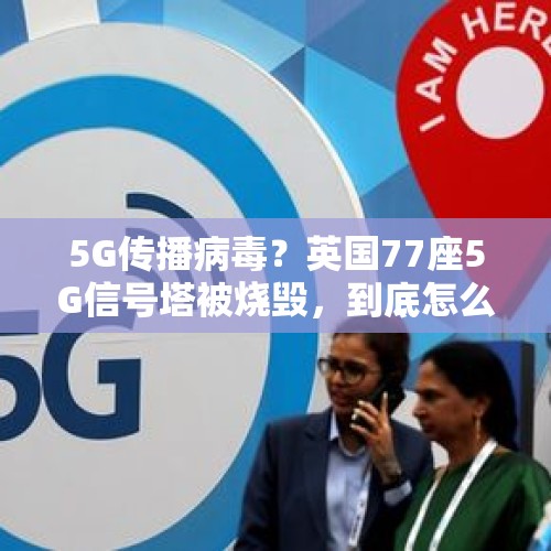 5G传播病毒？英国77座5G信号塔被烧毁，到底怎么回事？，7名造谣传谣者被查