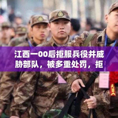 江西一00后拒服兵役并威胁部队，被多重处罚，拒服兵役将承担什么后果？，拒服兵役处罚最新规定？