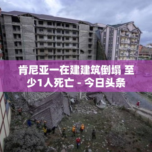 肯尼亚一在建建筑倒塌 至少1人死亡 - 今日头条