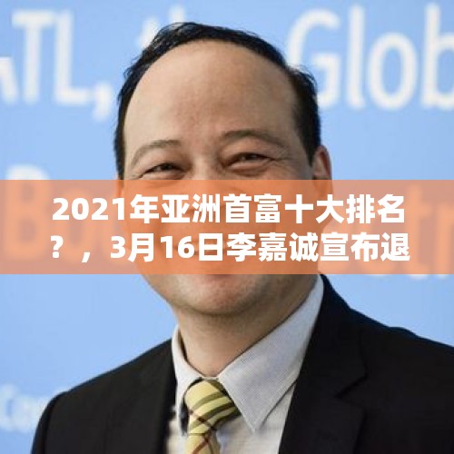 2021年亚洲首富十大排名？，3月16日李嘉诚宣布退休了，为什么大家叫他巨人？