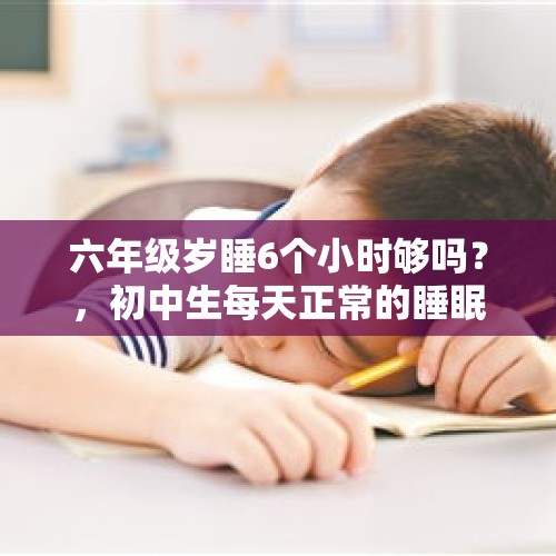 六年级岁睡6个小时够吗？，初中生每天正常的睡眠时间需要几个小时？现在大多数初中学校保证了学生的睡眠时间吗？