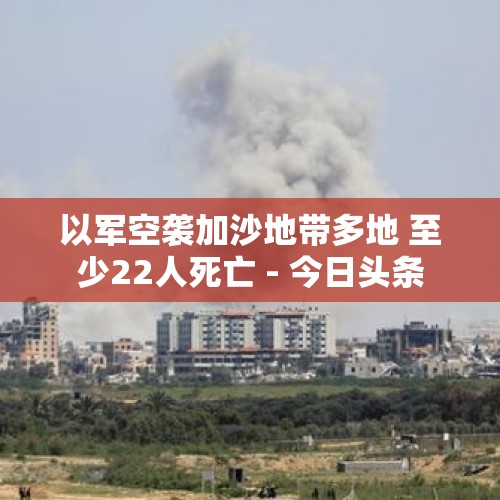 以军空袭加沙地带多地 至少22人死亡 - 今日头条