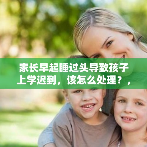 家长早起睡过头导致孩子上学迟到，该怎么处理？，上学开启闹钟模式的说说？