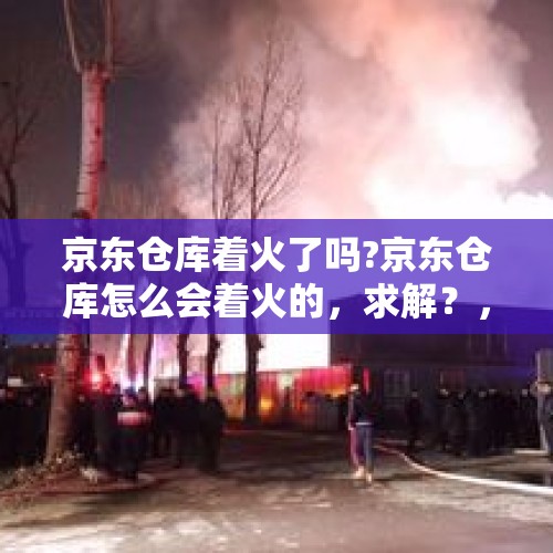 京东仓库着火了吗?京东仓库怎么会着火的，求解？，京东仓库着火原因？