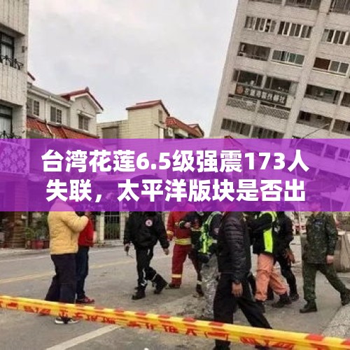 台湾花莲6.5级强震173人失联，太平洋版块是否出现了变化？还会再发生大地震吗？，台湾花莲发生6.5级地震，已致17人遇难，地震时如何自救？