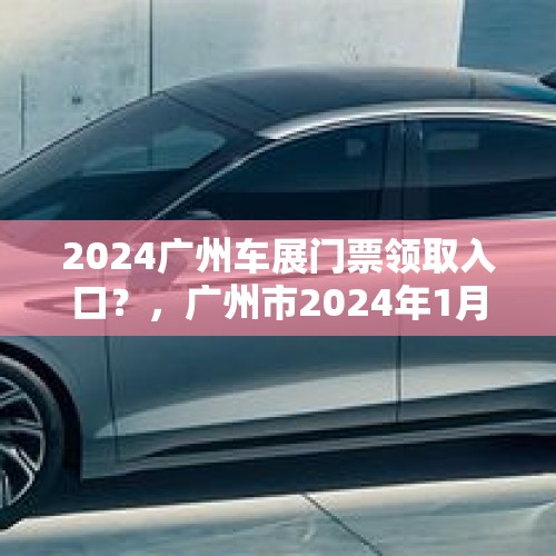 2024广州车展门票领取入口？，广州市2024年1月有车展吗？