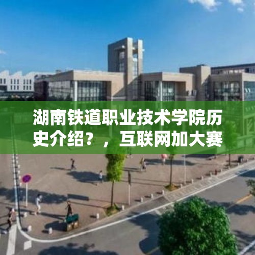 湖南铁道职业技术学院历史介绍？，互联网加大赛是一种什么样的比赛？