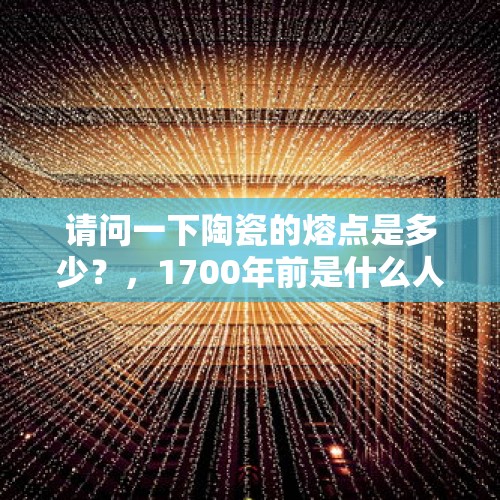 请问一下陶瓷的熔点是多少？，1700年前是什么人 先学会了创造陶瓷？