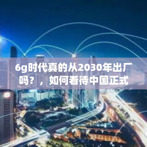 6g时代真的从2030年出厂吗？，如何看待中国正式启动第六代移动通信技术（6G）研发工作？