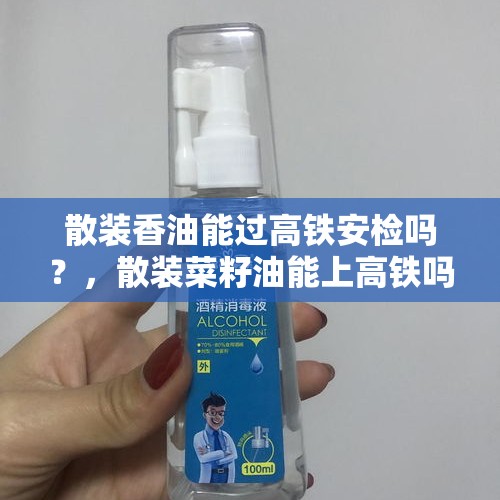 散装香油能过高铁安检吗？，散装菜籽油能上高铁吗？