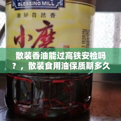 散装香油能过高铁安检吗？，散装食用油保质期多久？