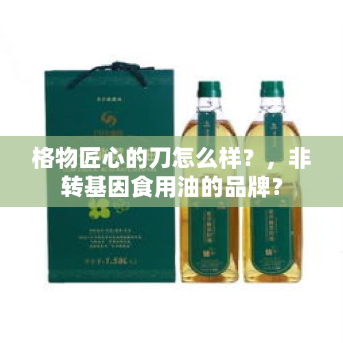 格物匠心的刀怎么样？，非转基因食用油的品牌？