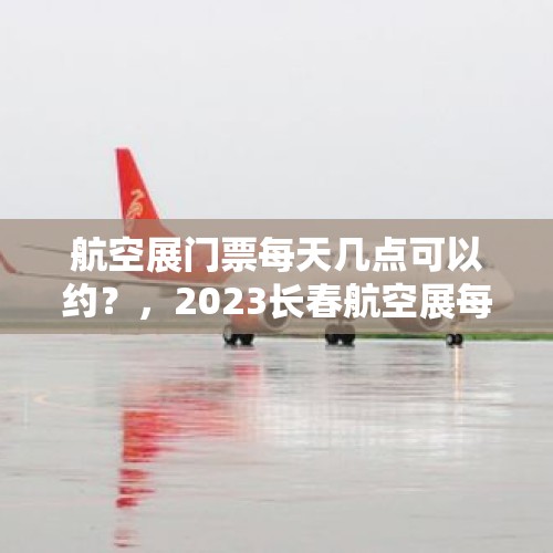 航空展门票每天几点可以约？，2023长春航空展每天都一样吗？