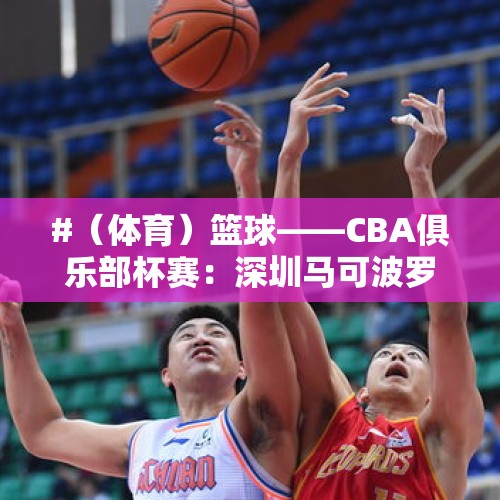 #（体育）篮球——CBA俱乐部杯赛：深圳马可波罗胜福建晋江文旅 - 今日头条