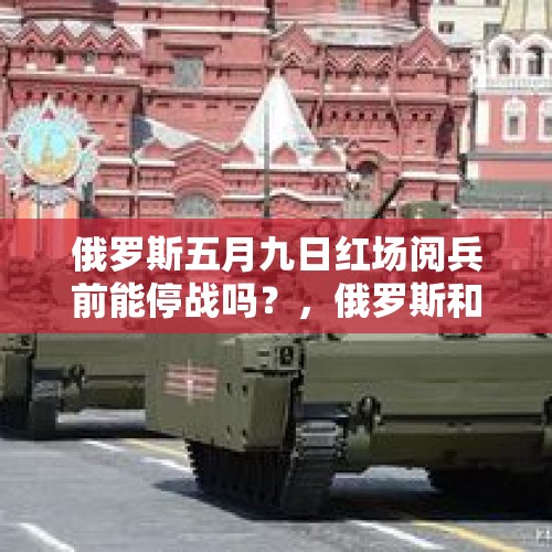 俄罗斯五月九日红场阅兵前能停战吗？，俄罗斯和乌克兰会停战谈判吗？