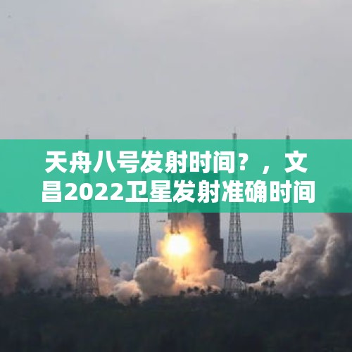 天舟八号发射时间？，文昌2022卫星发射准确时间？