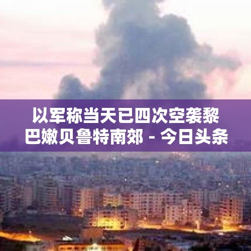 以军称当天已四次空袭黎巴嫩贝鲁特南郊 - 今日头条