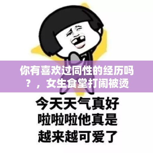 你有喜欢过同性的经历吗？，女生食堂打闹被烫