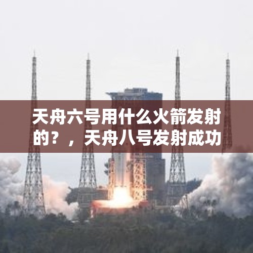 天舟六号用什么火箭发射的？，天舟八号发射成功