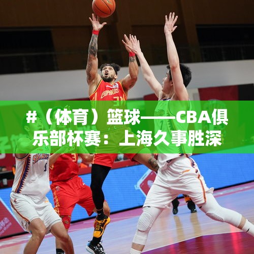 #（体育）篮球——CBA俱乐部杯赛：上海久事胜深圳马可波罗 - 今日头条