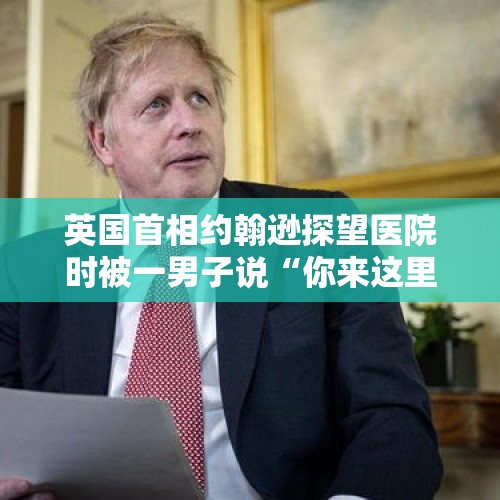 英国首相约翰逊探望医院时被一男子说“你来这里就是为露脸”的，约翰逊内心是怎样的滋味？，上台质问学校被带离