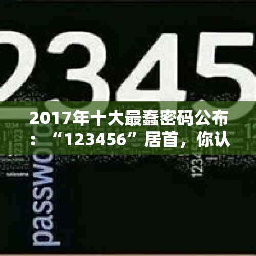 2017年十大最蠢密码公布：“123456”居首，你认同吗？，世界上最烂的十大发明是什么？