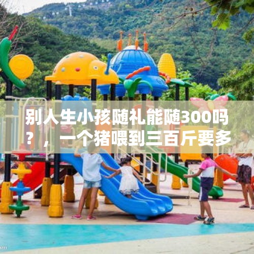 别人生小孩随礼能随300吗？，一个猪喂到三百斤要多少成本？