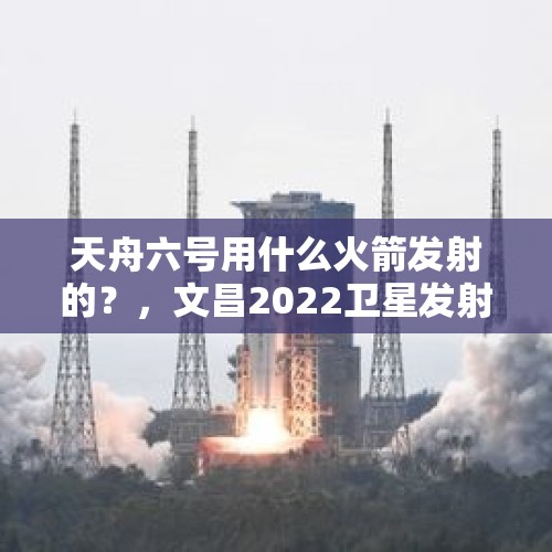 天舟六号用什么火箭发射的？，文昌2022卫星发射准确时间？