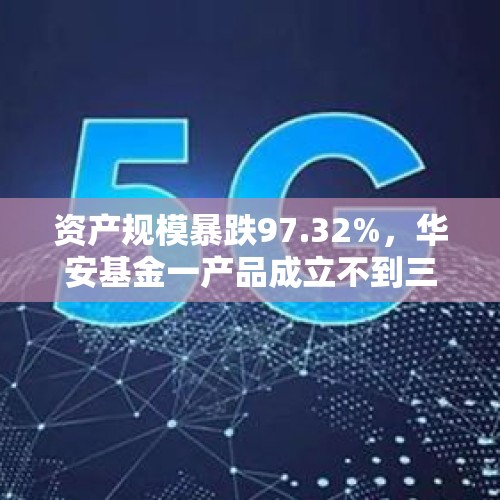 资产规模暴跌97.32%，华安基金一产品成立不到三个月就跌破“清盘红线” - 今日头条