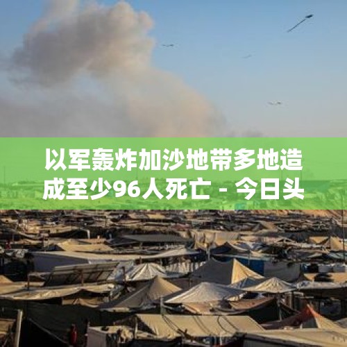 以军轰炸加沙地带多地造成至少96人死亡 - 今日头条