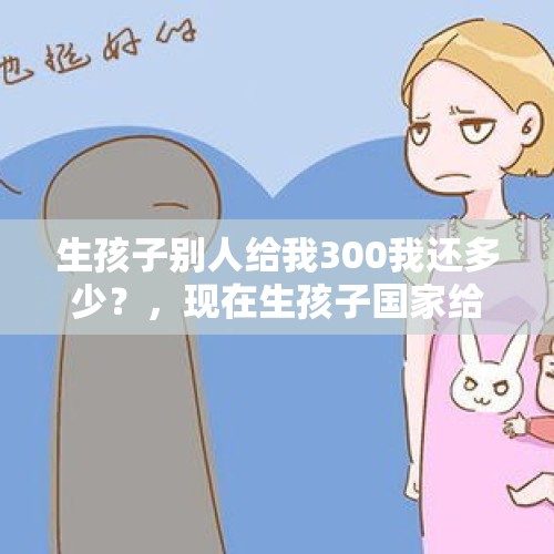 生孩子别人给我300我还多少？，现在生孩子国家给补助多少钱？