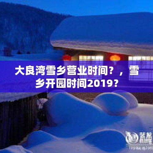 大良湾雪乡营业时间？，雪乡开园时间2019？