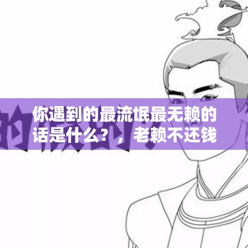 你遇到的最流氓最无赖的话是什么？，老赖不还钱怎么处理最有效？