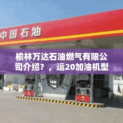 榆林万达石油燃气有限公司介绍？，运20加油机型号首飞成功，加油机有多重要？用运输机发展加油机你怎么看？