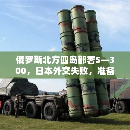 俄罗斯北方四岛部署S—300，日本外交失败，准备武力夺岛吗？，安倍被刺身亡与第一次世界大战的导火索相似吗？