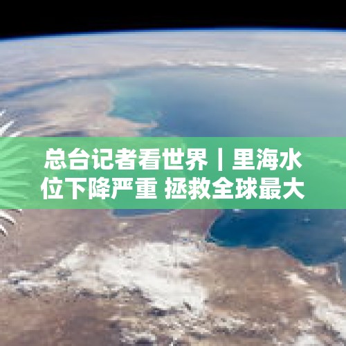 总台记者看世界｜里海水位下降严重 拯救全球最大湖泊亟需各国通力合作 - 今日头条