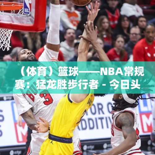 （体育）篮球——NBA常规赛：猛龙胜步行者 - 今日头条