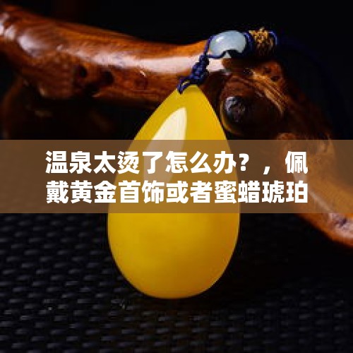 温泉太烫了怎么办？，佩戴黄金首饰或者蜜蜡琥珀可以泡温泉吗？请各位赐教？